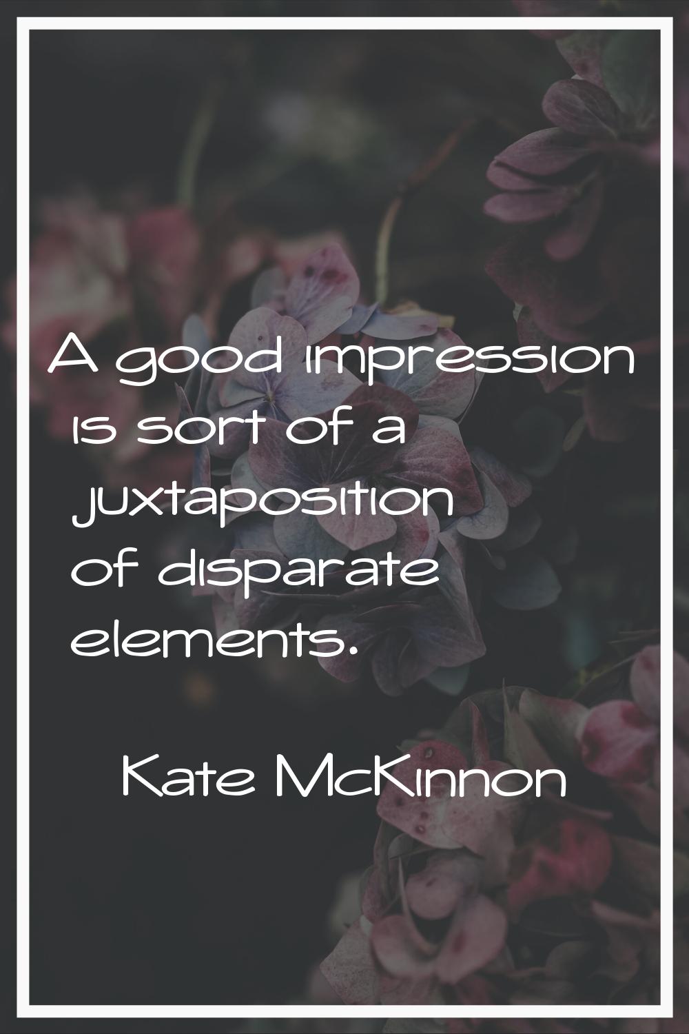 A good impression is sort of a juxtaposition of disparate elements.
