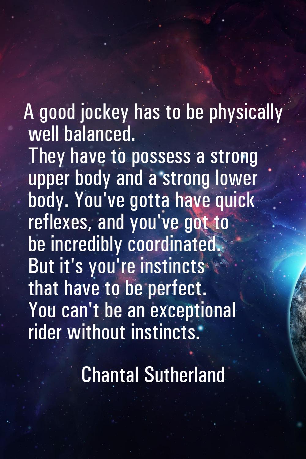 A good jockey has to be physically well balanced. They have to possess a strong upper body and a st