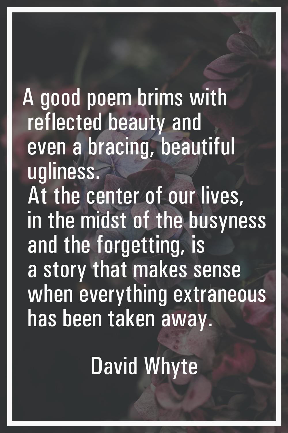 A good poem brims with reflected beauty and even a bracing, beautiful ugliness. At the center of ou