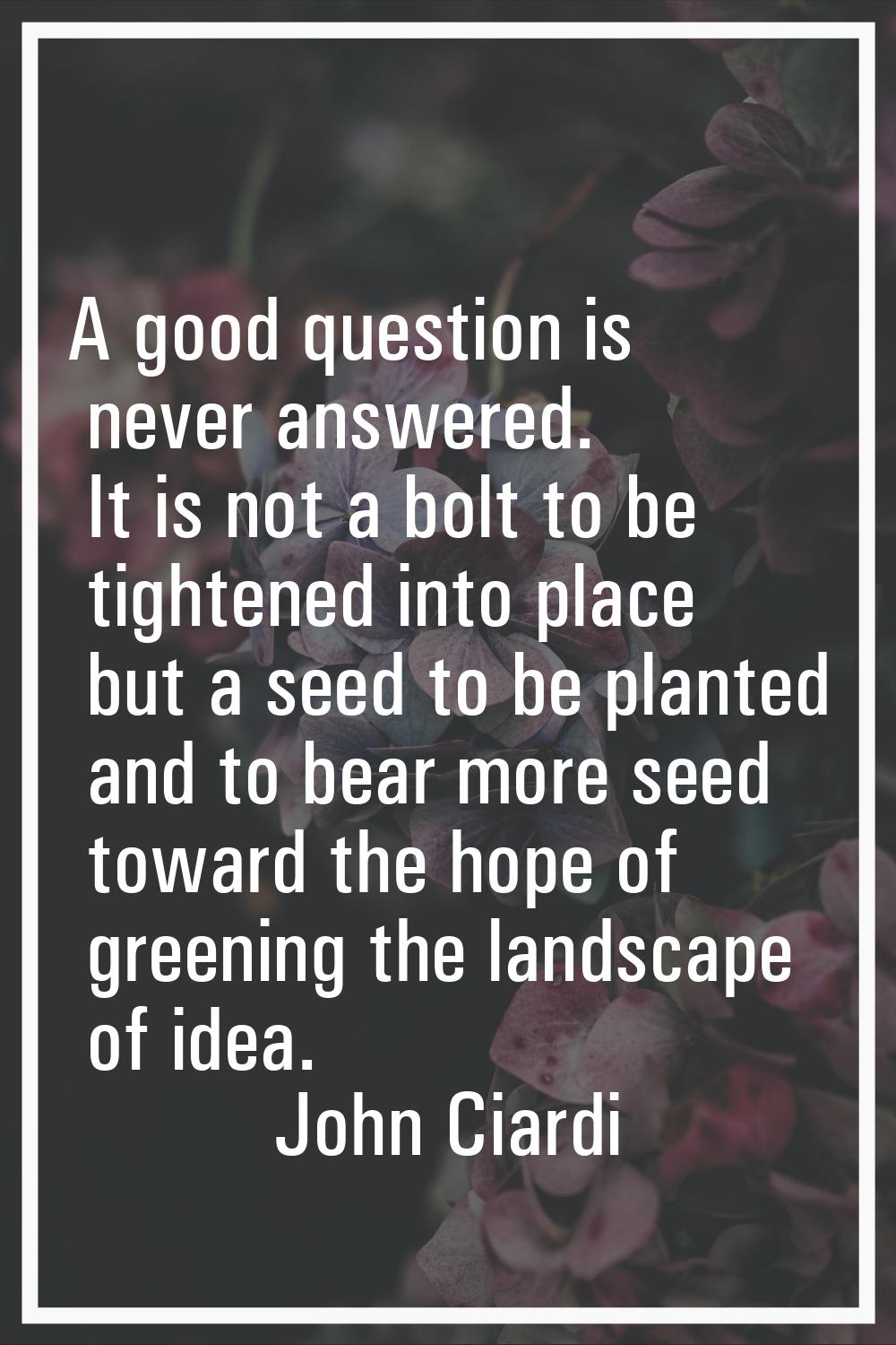 A good question is never answered. It is not a bolt to be tightened into place but a seed to be pla