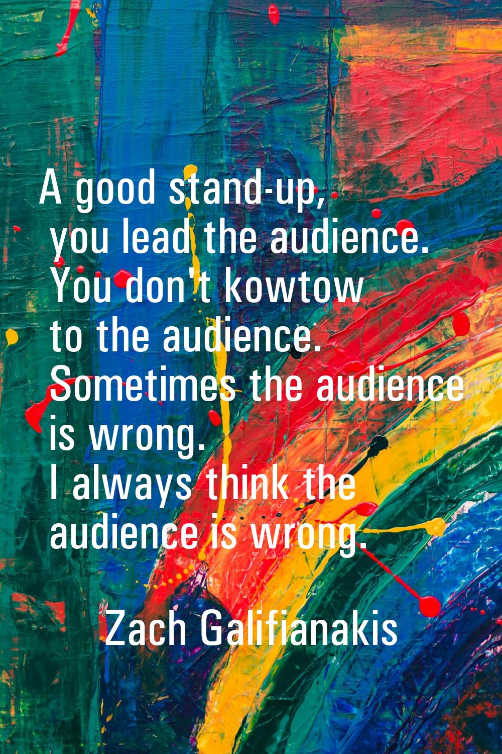 A good stand-up, you lead the audience. You don't kowtow to the audience. Sometimes the audience is