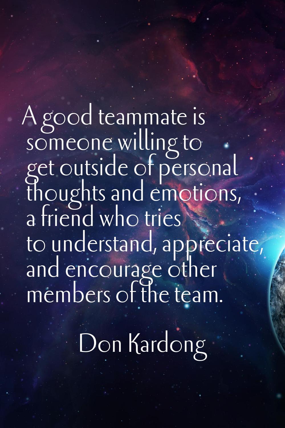 A good teammate is someone willing to get outside of personal thoughts and emotions, a friend who t