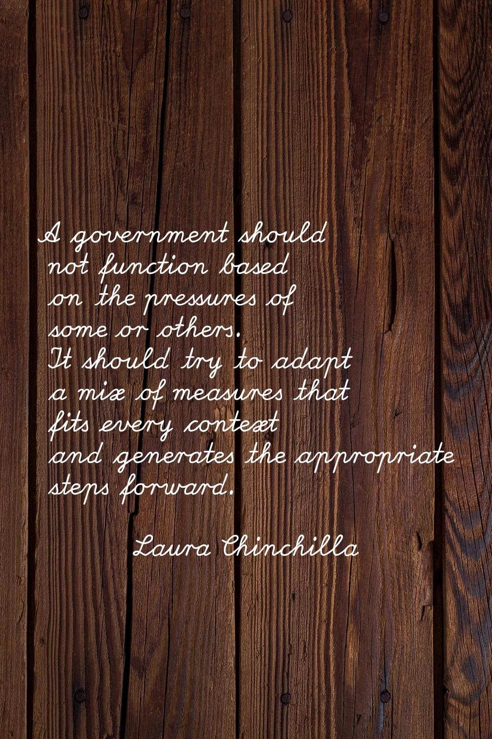 A government should not function based on the pressures of some or others. It should try to adapt a