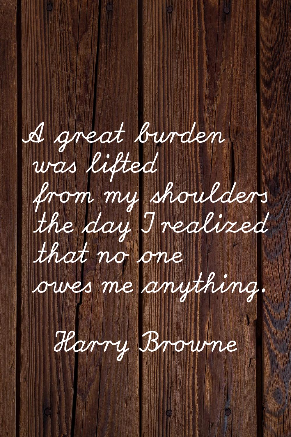 A great burden was lifted from my shoulders the day I realized that no one owes me anything.