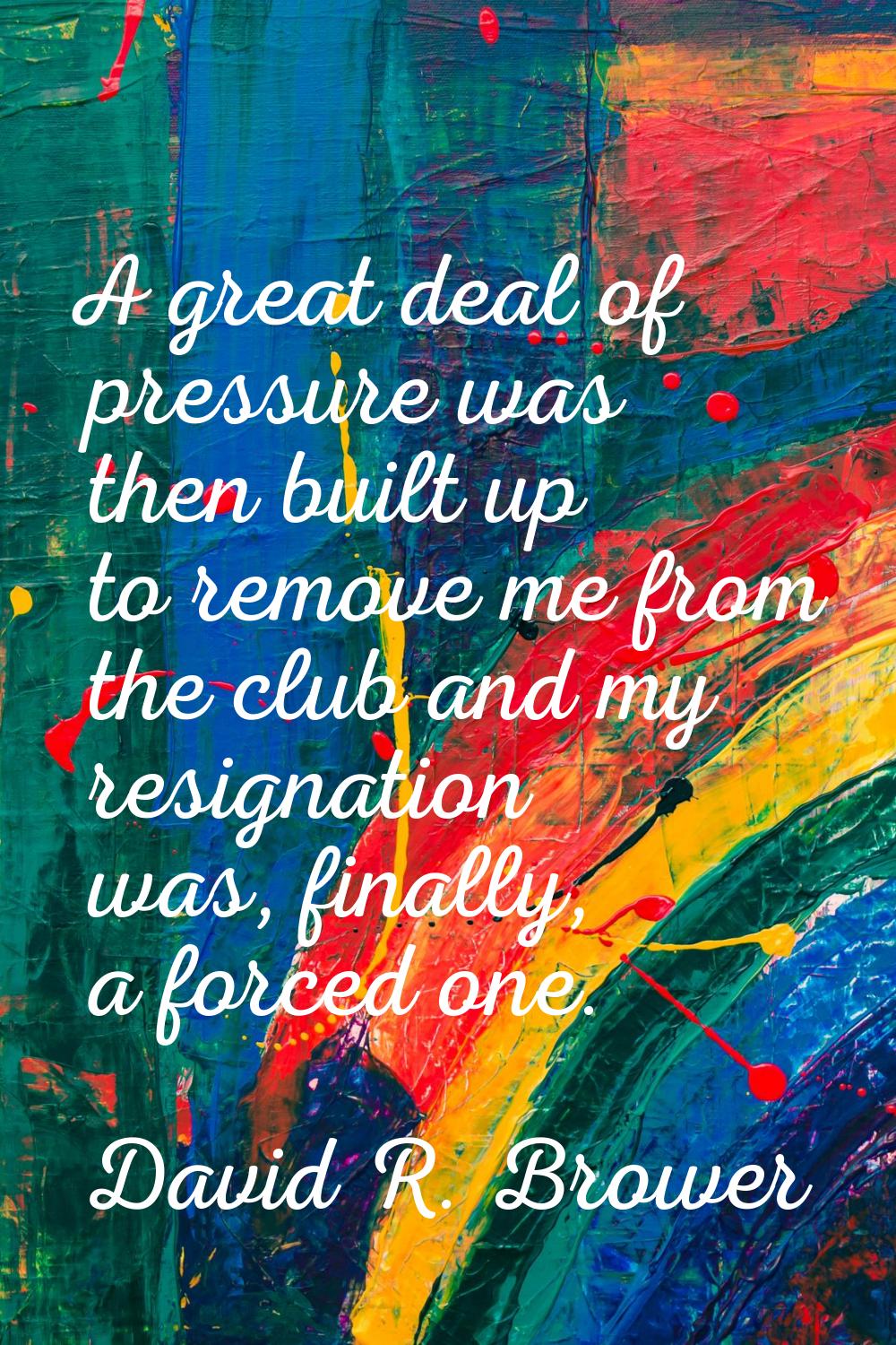 A great deal of pressure was then built up to remove me from the club and my resignation was, final