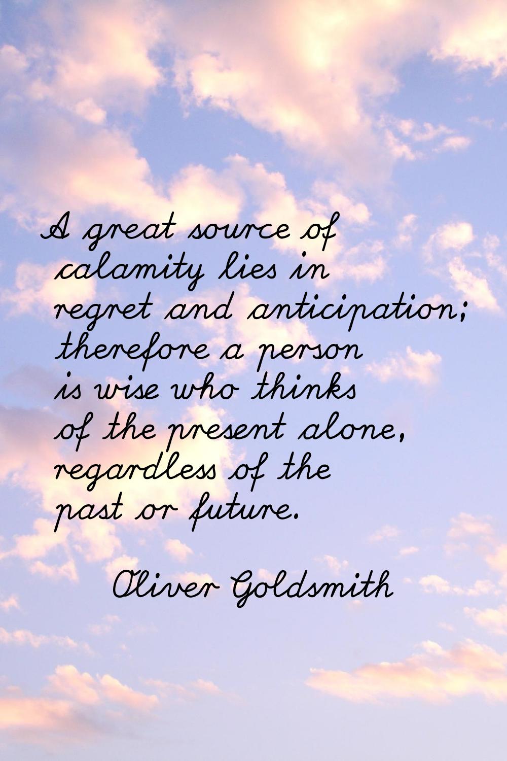 A great source of calamity lies in regret and anticipation; therefore a person is wise who thinks o