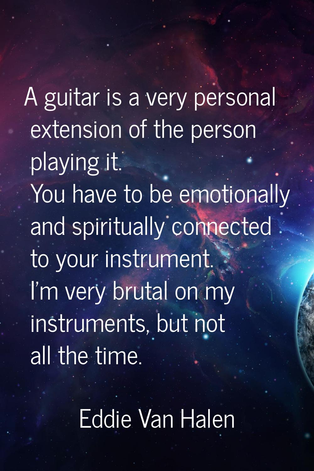 A guitar is a very personal extension of the person playing it. You have to be emotionally and spir