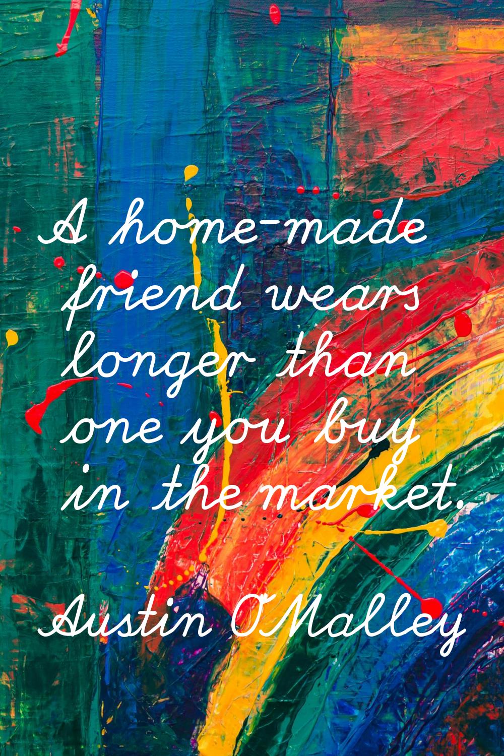 A home-made friend wears longer than one you buy in the market.