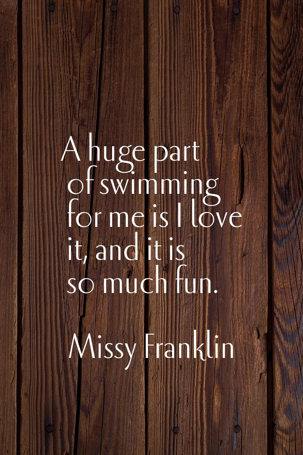 A huge part of swimming for me is I love it, and it is so much fun.