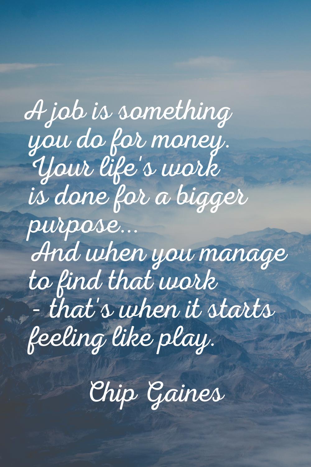 A job is something you do for money. Your life's work is done for a bigger purpose... And when you 