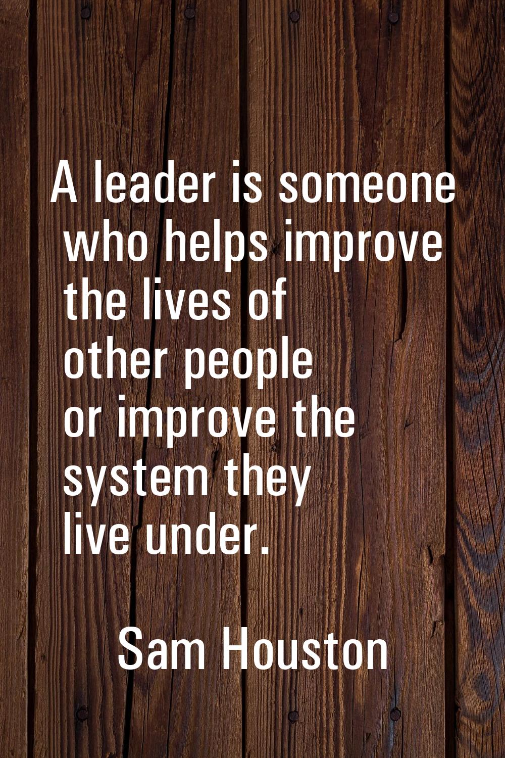 A leader is someone who helps improve the lives of other people or improve the system they live und