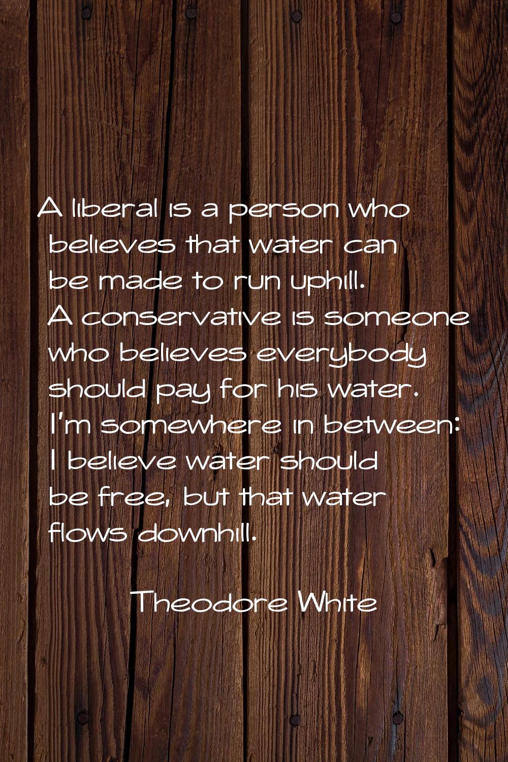 A liberal is a person who believes that water can be made to run uphill. A conservative is someone 