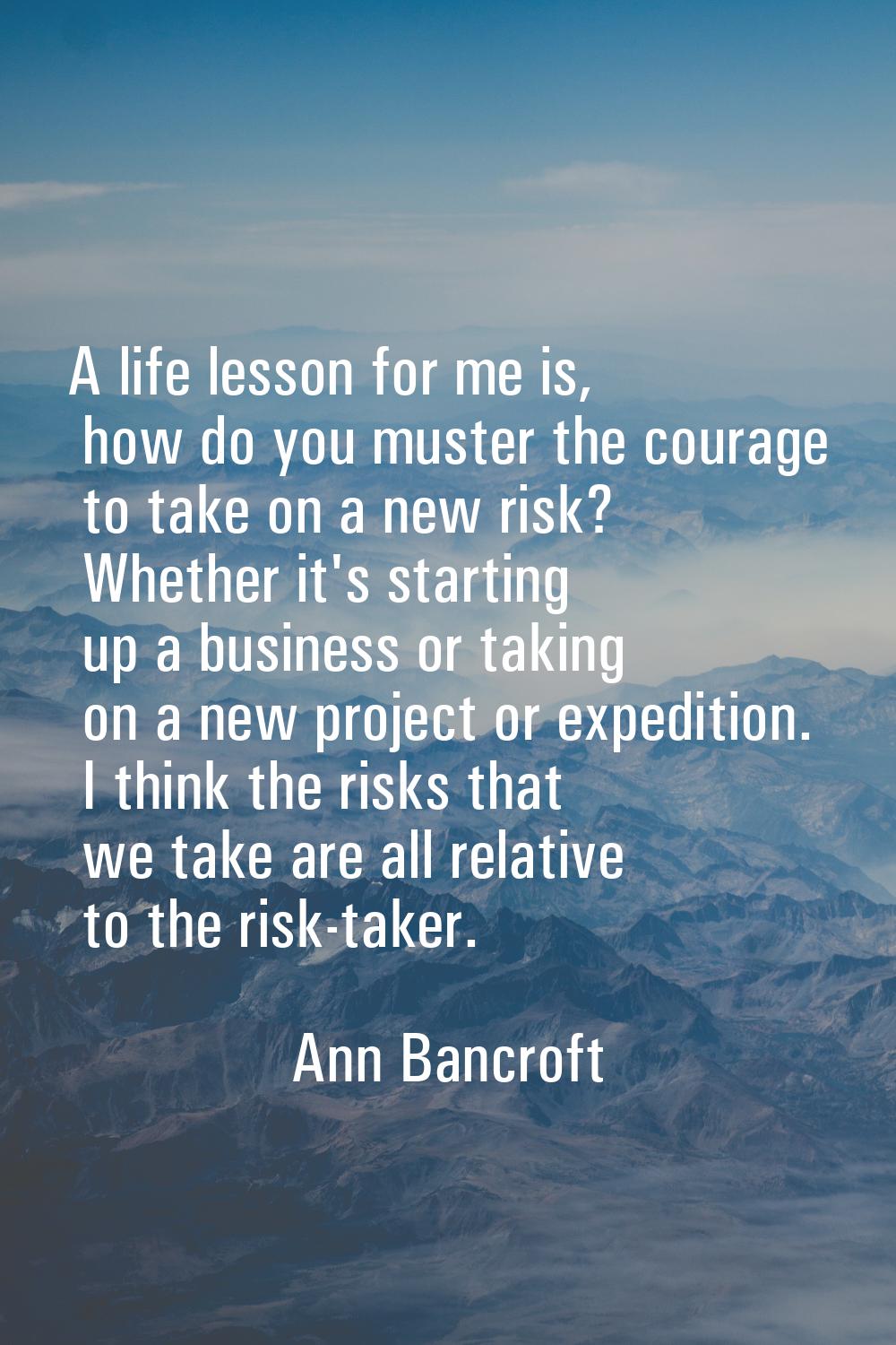 A life lesson for me is, how do you muster the courage to take on a new risk? Whether it's starting