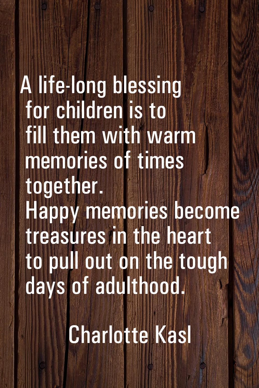 A life-long blessing for children is to fill them with warm memories of times together. Happy memor