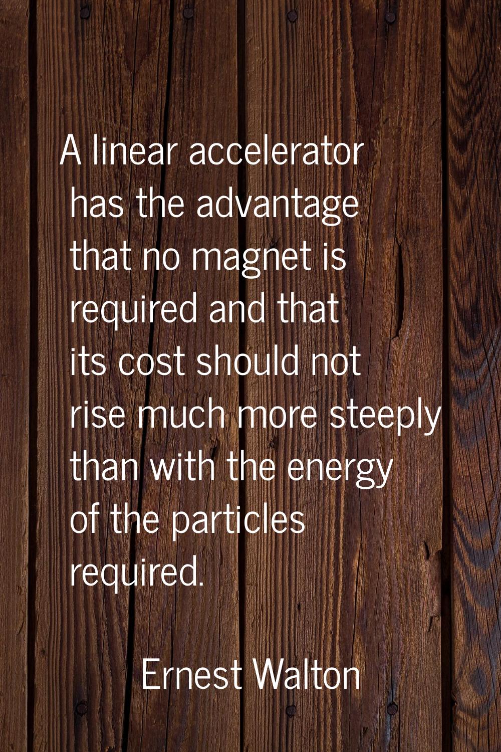 A linear accelerator has the advantage that no magnet is required and that its cost should not rise