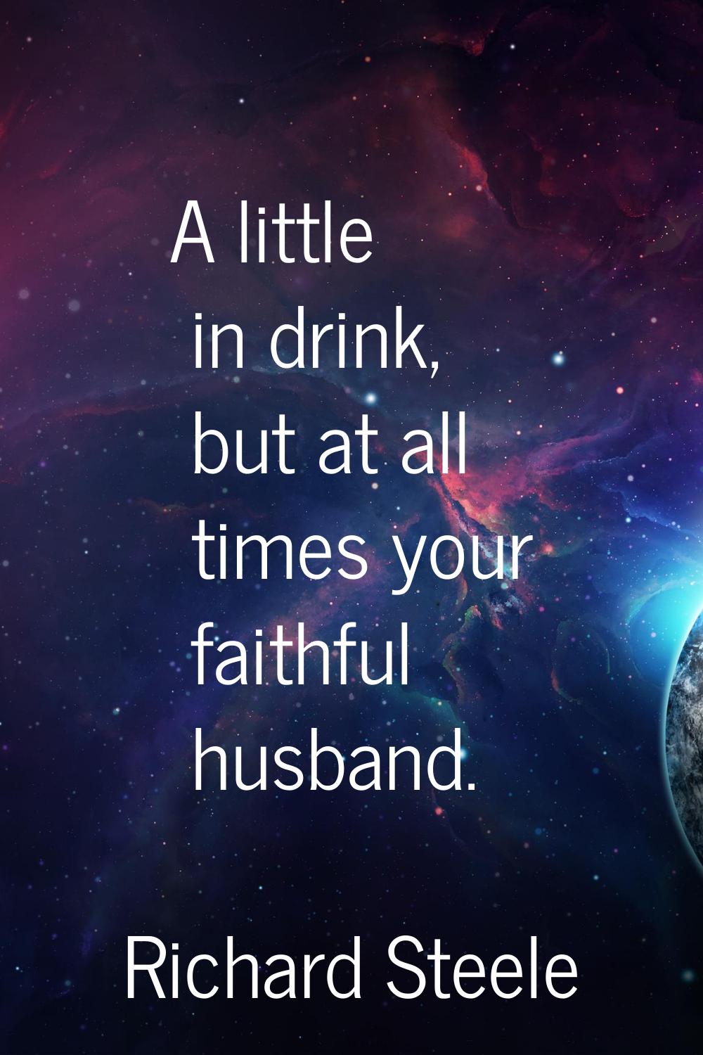 A little in drink, but at all times your faithful husband.
