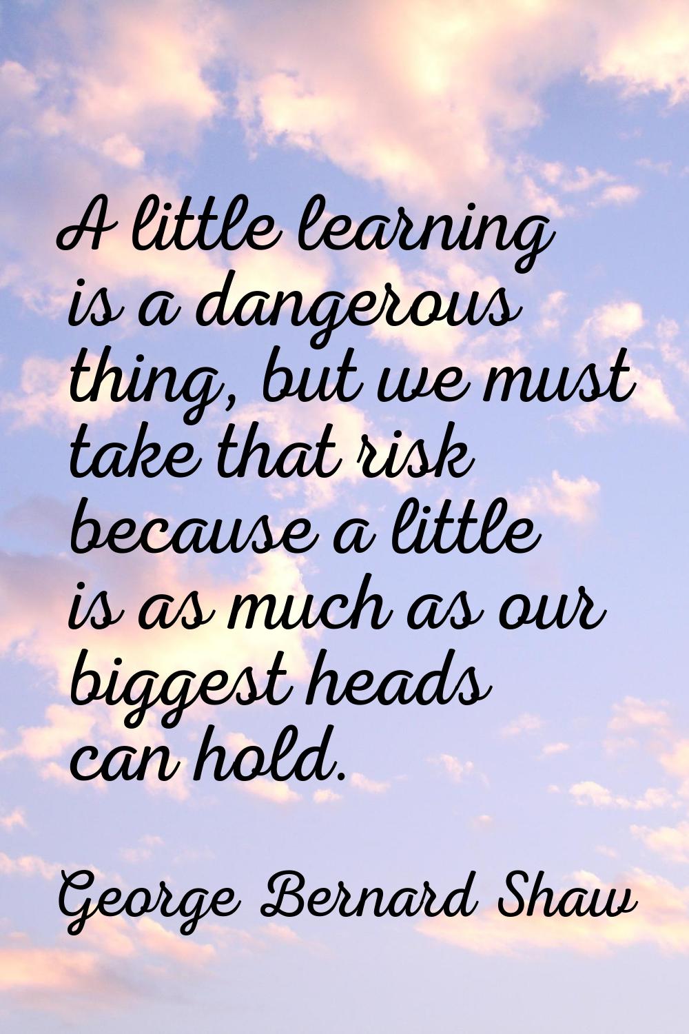 A little learning is a dangerous thing, but we must take that risk because a little is as much as o