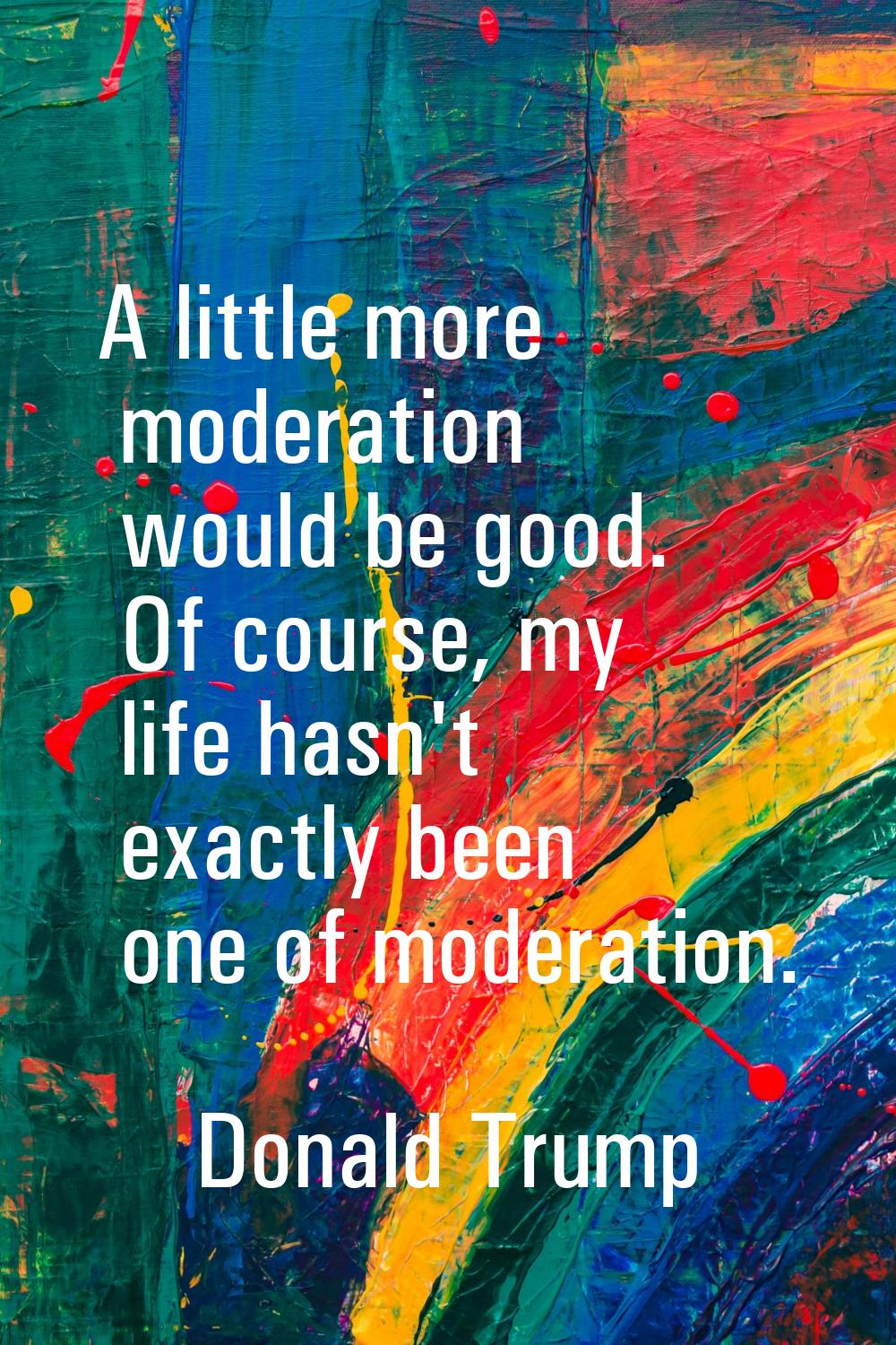 A little more moderation would be good. Of course, my life hasn't exactly been one of moderation.