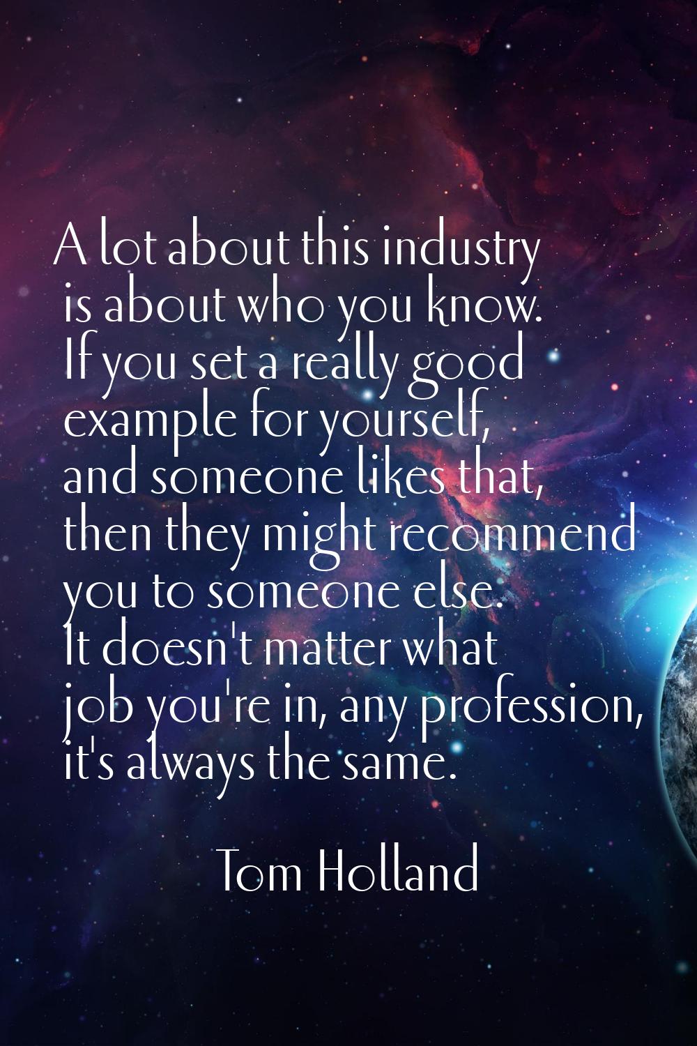 A lot about this industry is about who you know. If you set a really good example for yourself, and