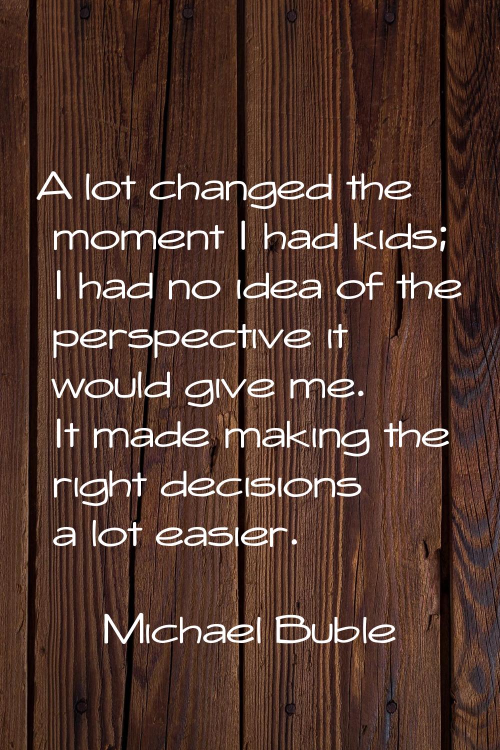 A lot changed the moment I had kids; I had no idea of the perspective it would give me. It made mak