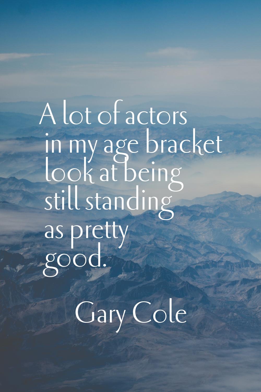 A lot of actors in my age bracket look at being still standing as pretty good.