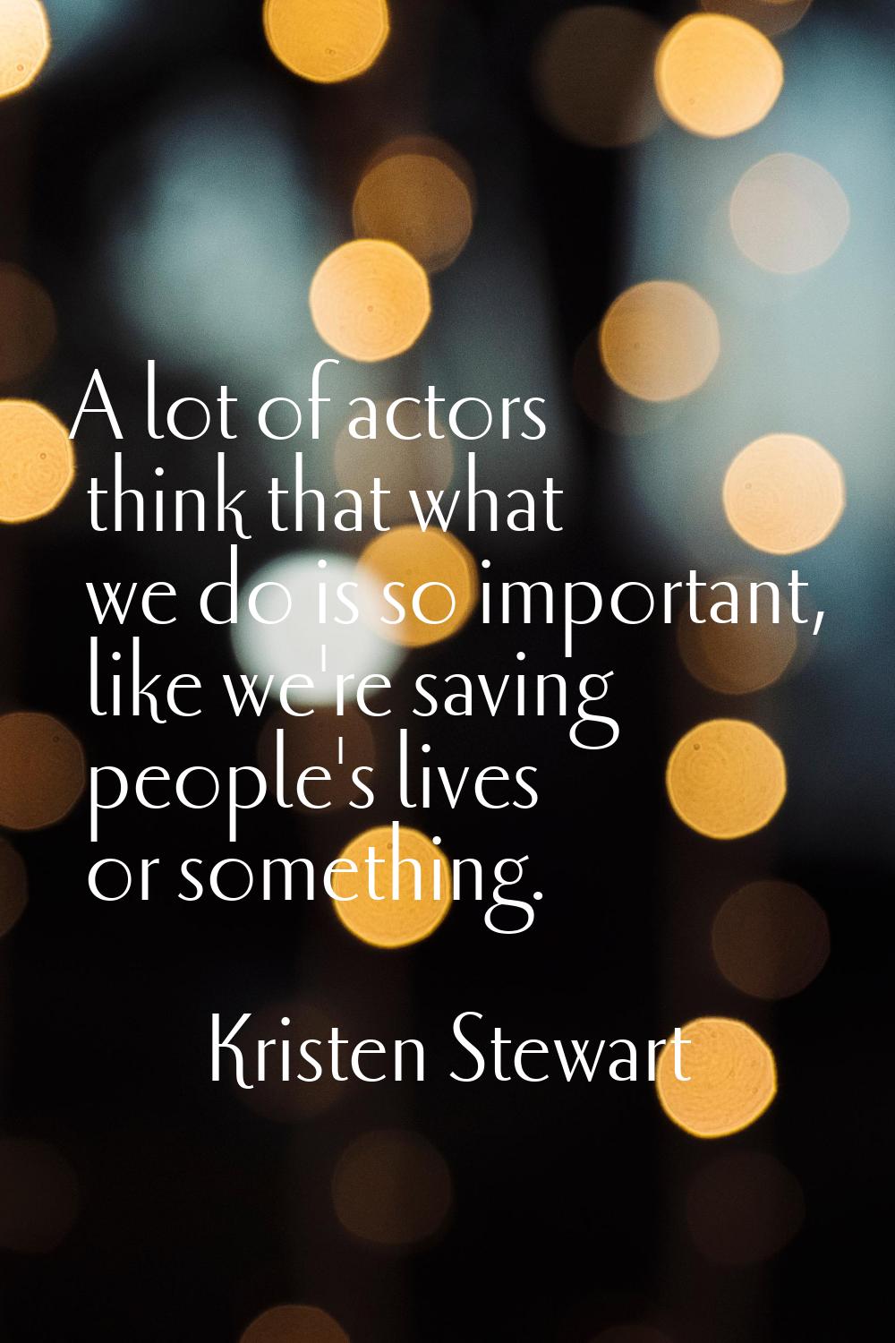 A lot of actors think that what we do is so important, like we're saving people's lives or somethin