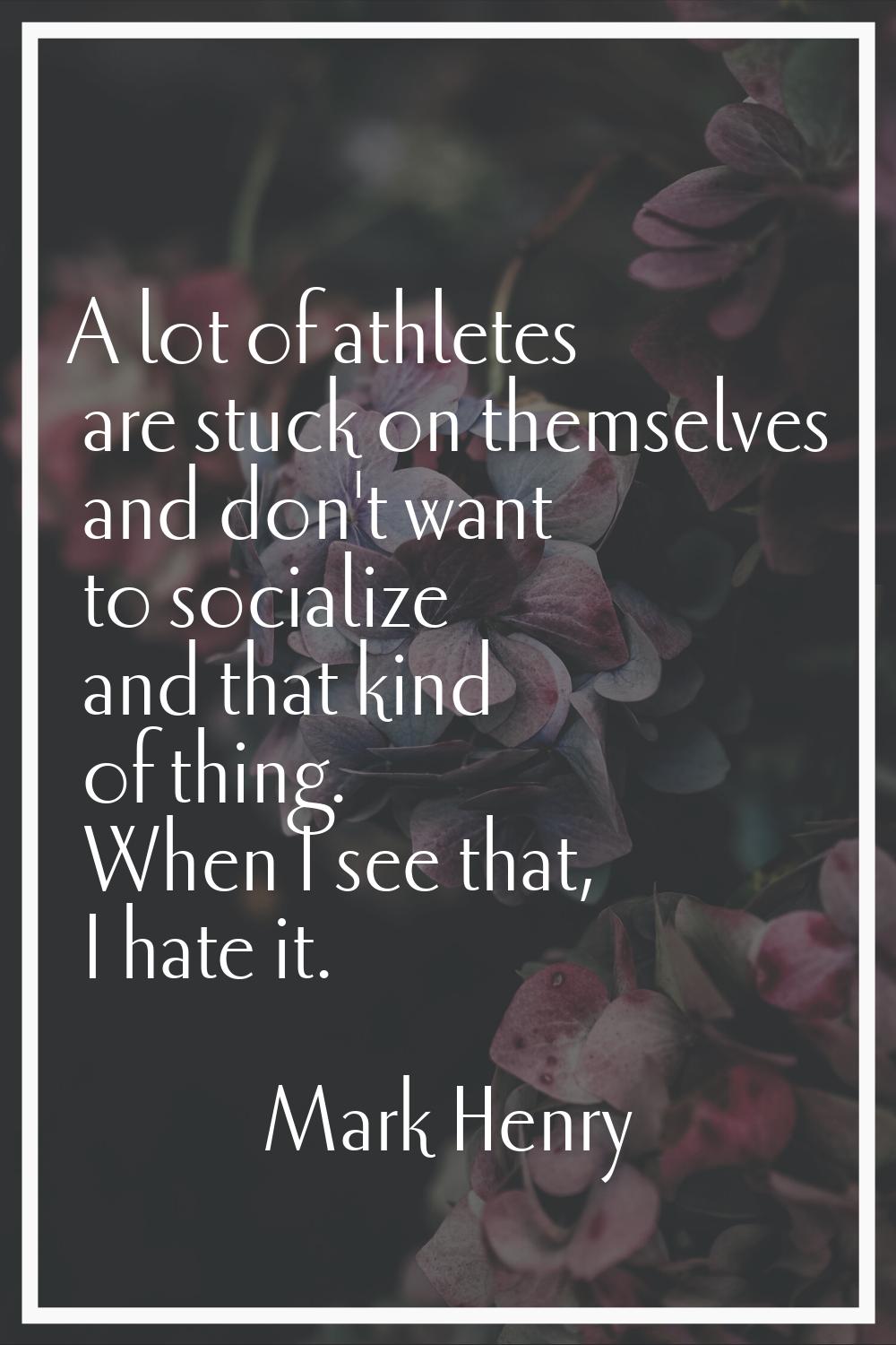 A lot of athletes are stuck on themselves and don't want to socialize and that kind of thing. When 