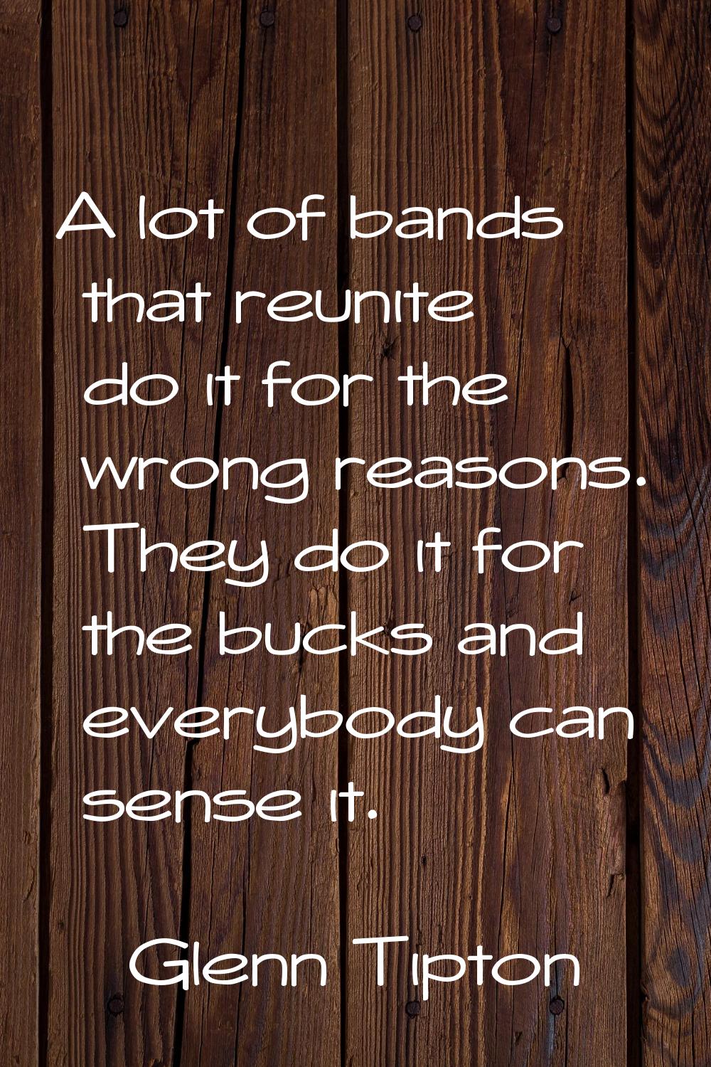 A lot of bands that reunite do it for the wrong reasons. They do it for the bucks and everybody can