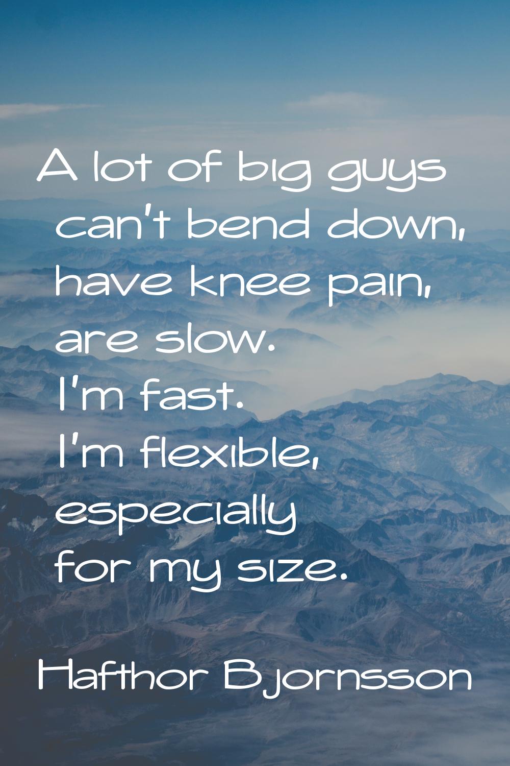 A lot of big guys can't bend down, have knee pain, are slow. I'm fast. I'm flexible, especially for
