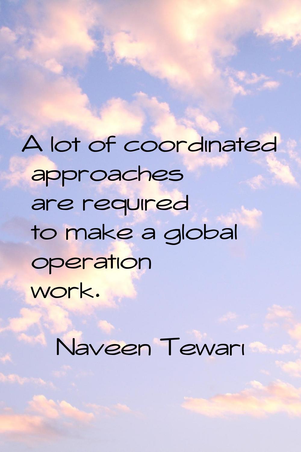 A lot of coordinated approaches are required to make a global operation work.