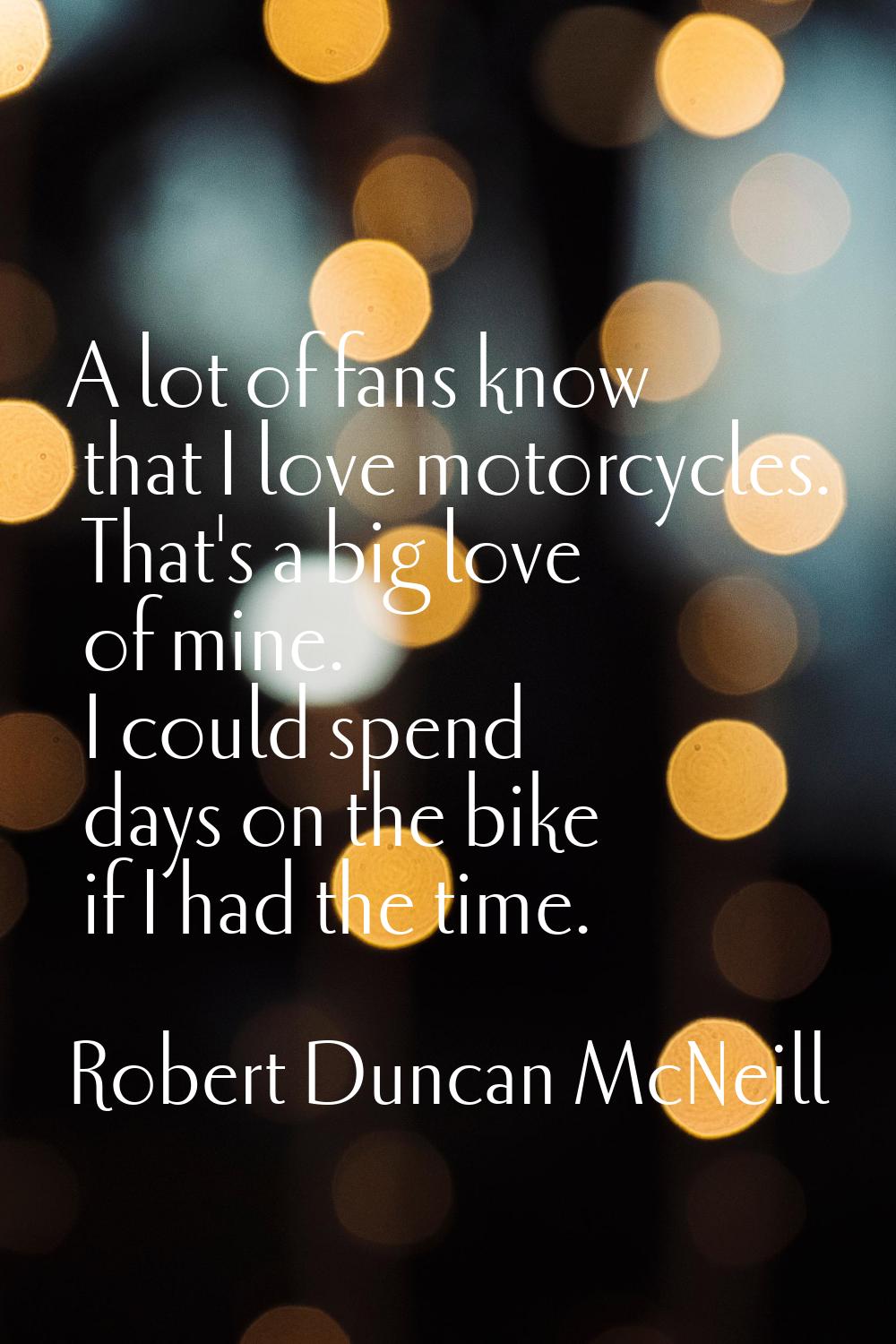 A lot of fans know that I love motorcycles. That's a big love of mine. I could spend days on the bi