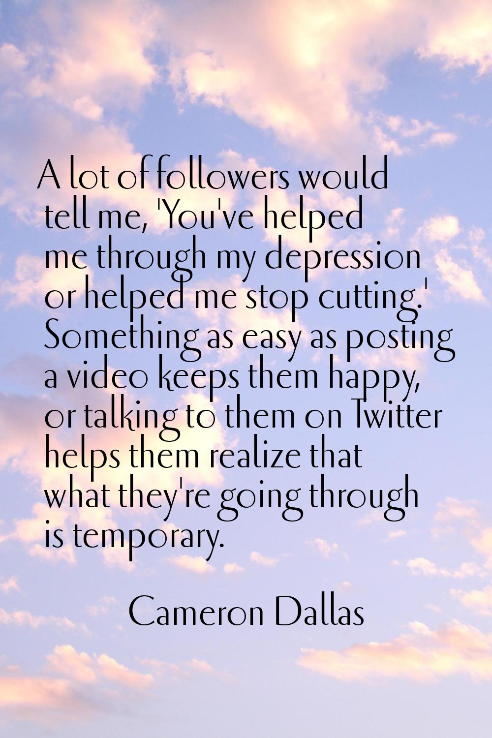 A lot of followers would tell me, 'You've helped me through my depression or helped me stop cutting