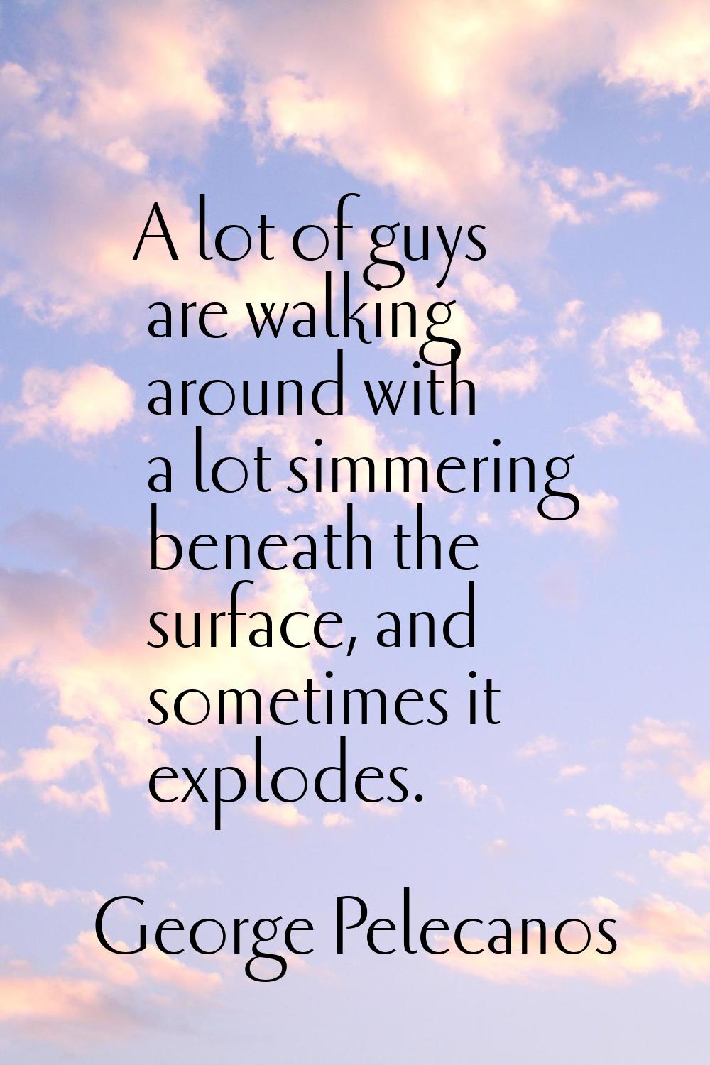 A lot of guys are walking around with a lot simmering beneath the surface, and sometimes it explode