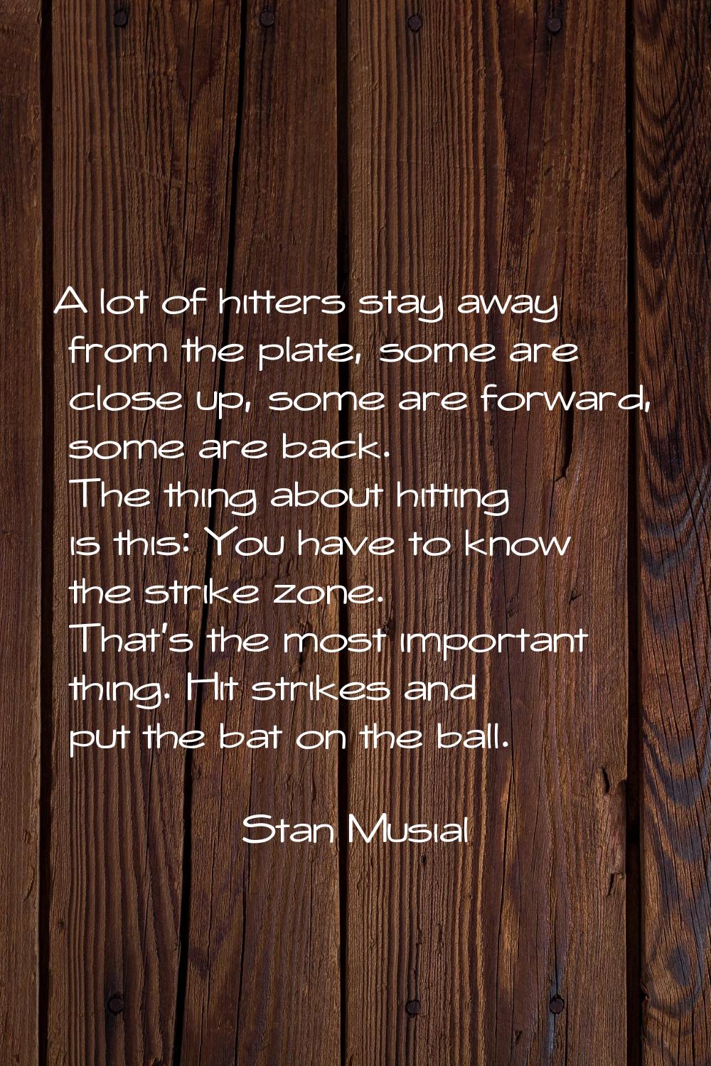 A lot of hitters stay away from the plate, some are close up, some are forward, some are back. The 