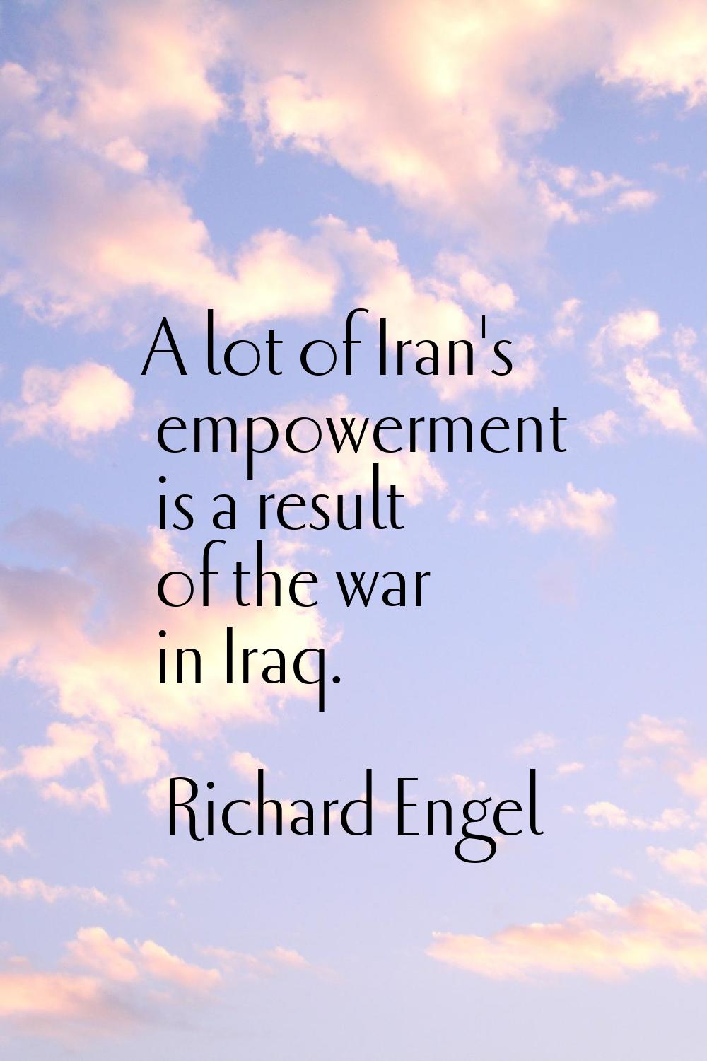 A lot of Iran's empowerment is a result of the war in Iraq.