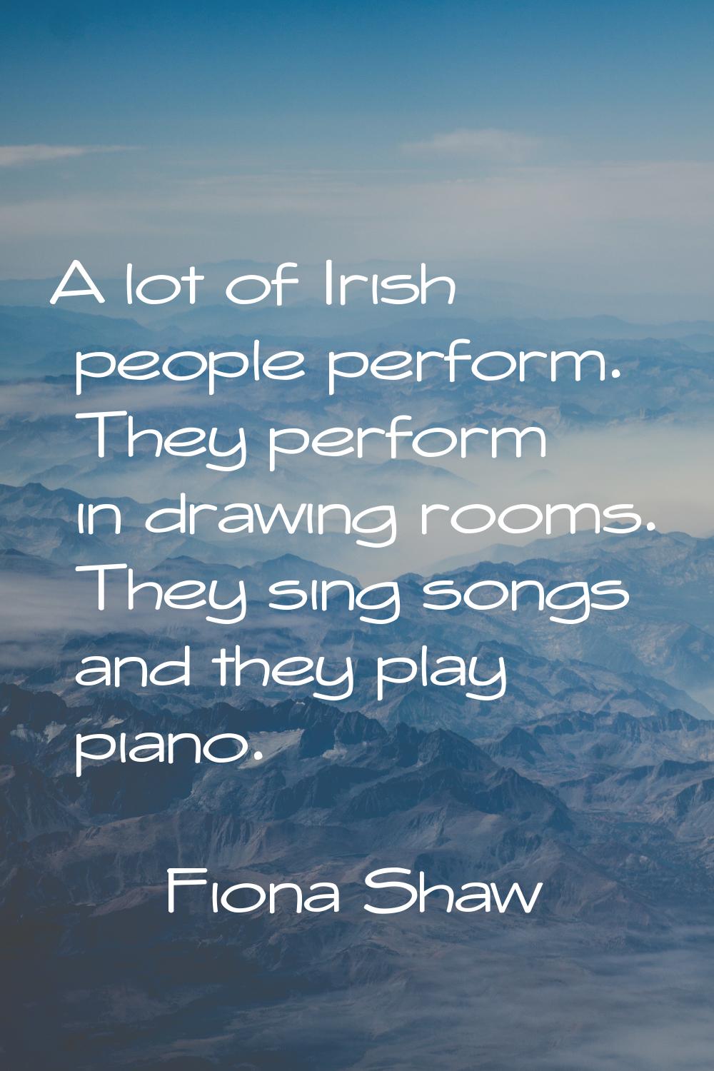 A lot of Irish people perform. They perform in drawing rooms. They sing songs and they play piano.