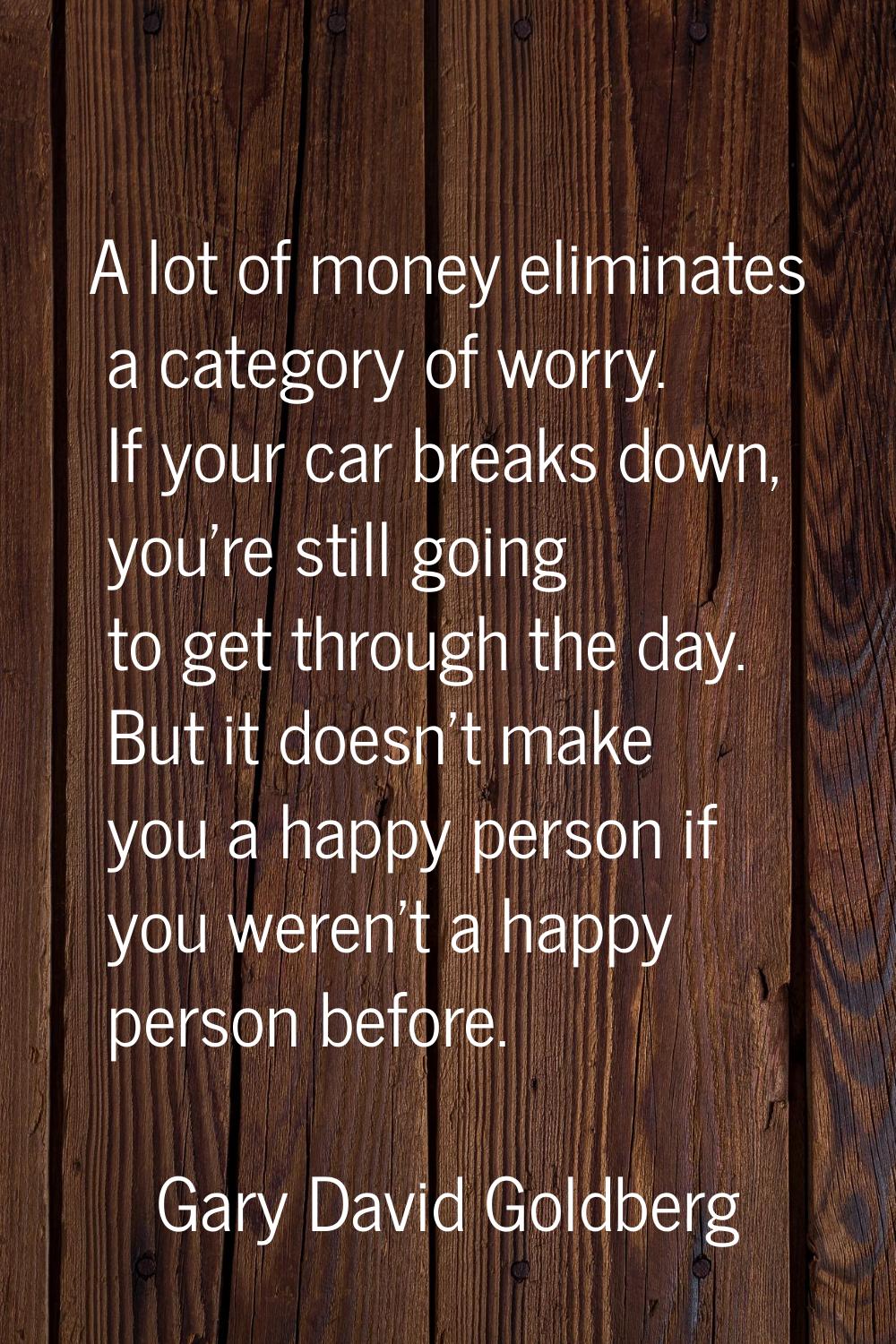 A lot of money eliminates a category of worry. If your car breaks down, you're still going to get t
