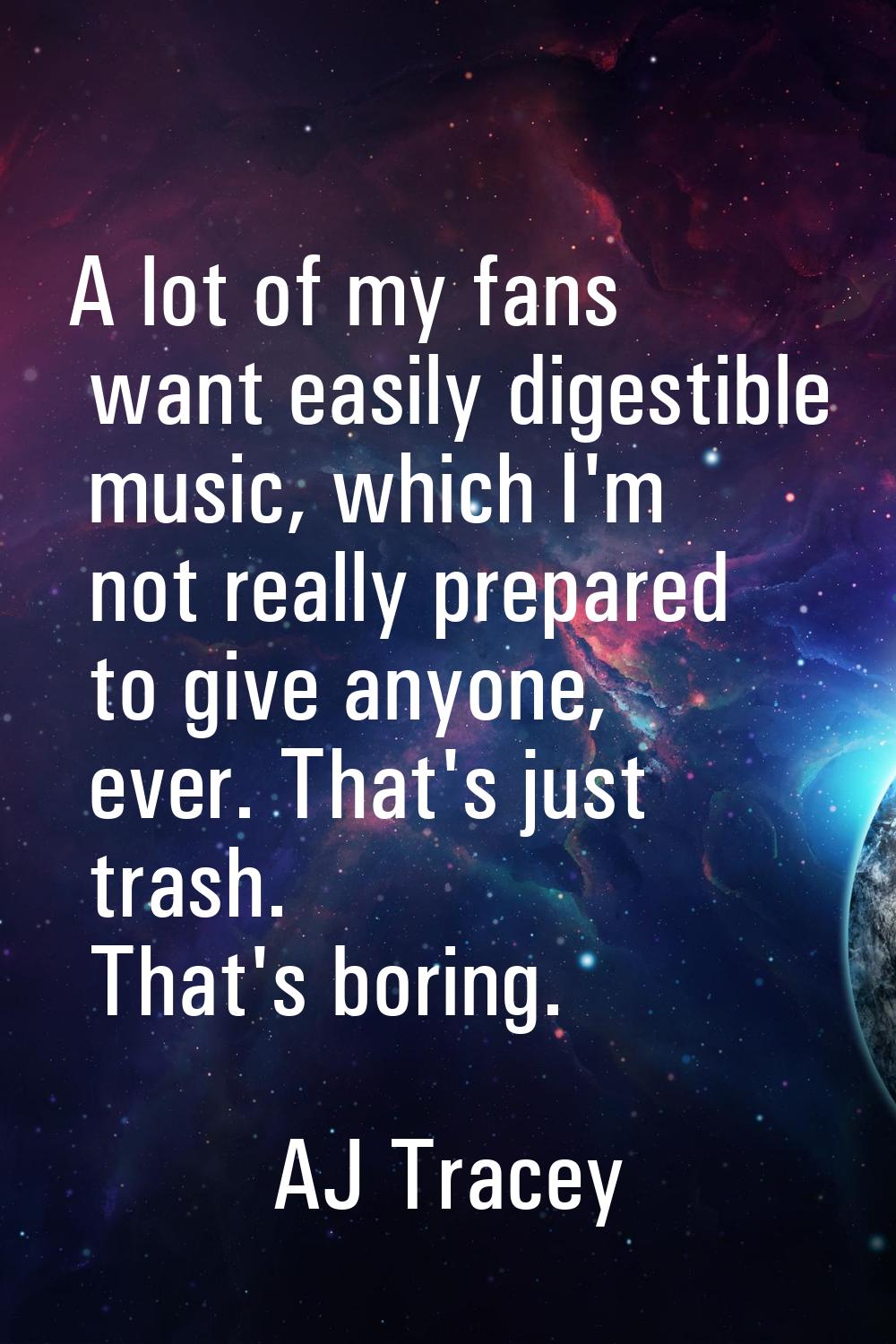 A lot of my fans want easily digestible music, which I'm not really prepared to give anyone, ever. 