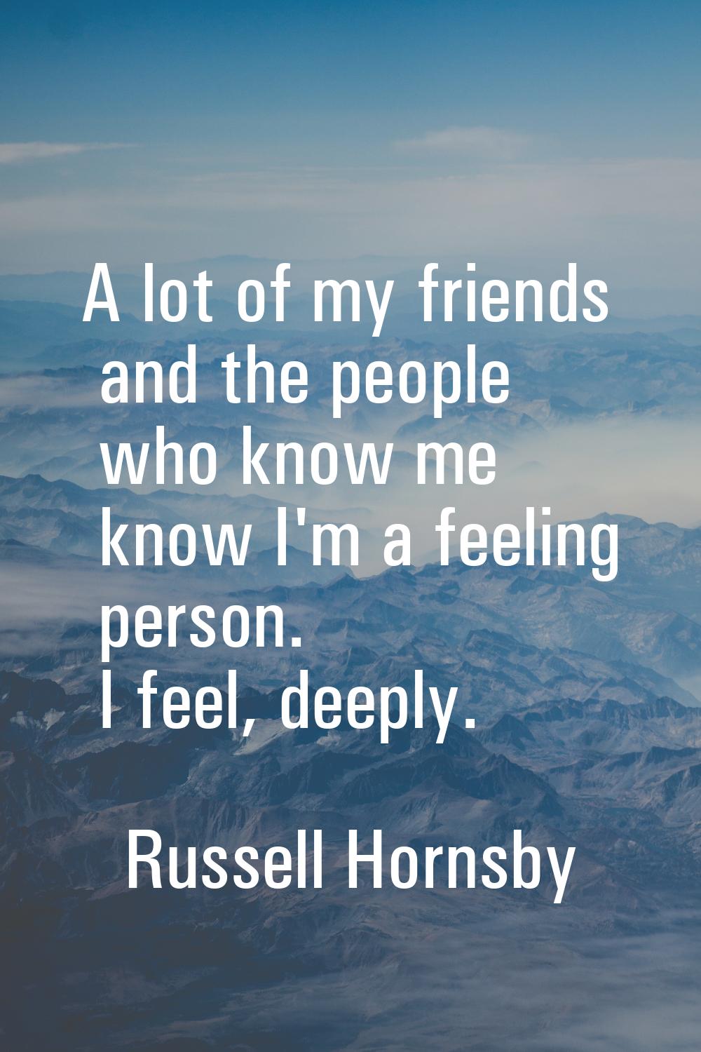 A lot of my friends and the people who know me know I'm a feeling person. I feel, deeply.