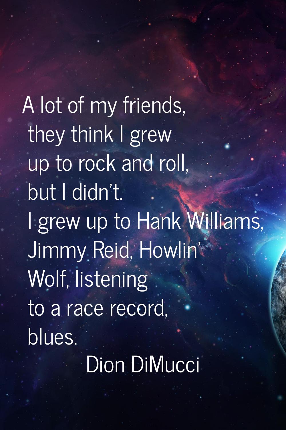 A lot of my friends, they think I grew up to rock and roll, but I didn't. I grew up to Hank William