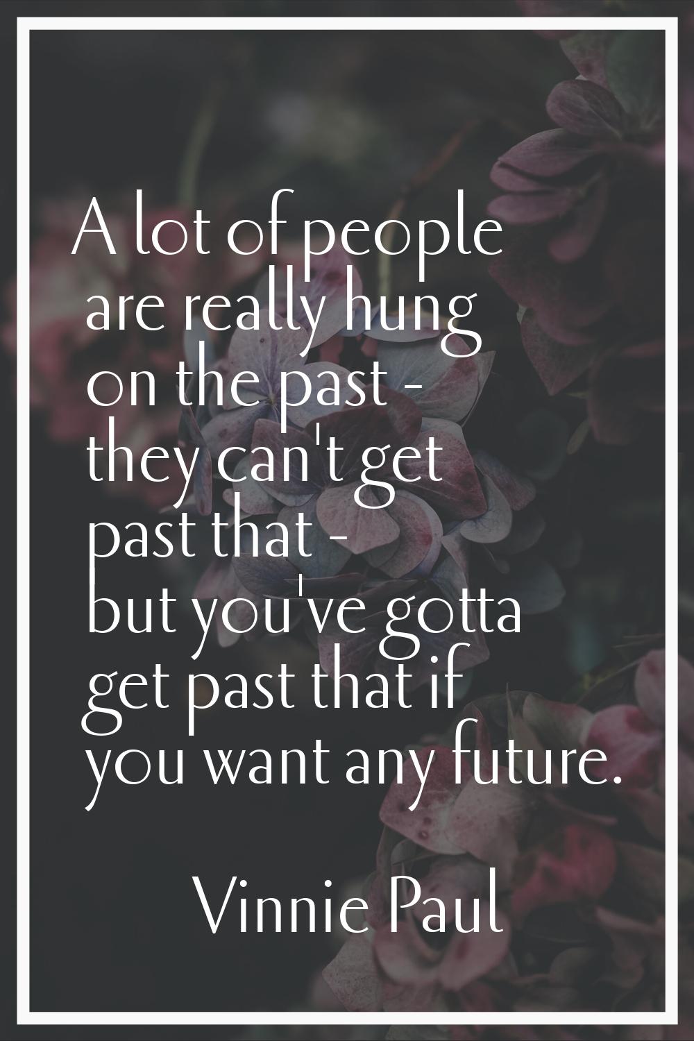 A lot of people are really hung on the past - they can't get past that - but you've gotta get past 