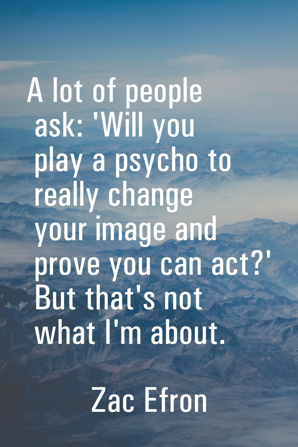 A lot of people ask: 'Will you play a psycho to really change your image and prove you can act?' Bu