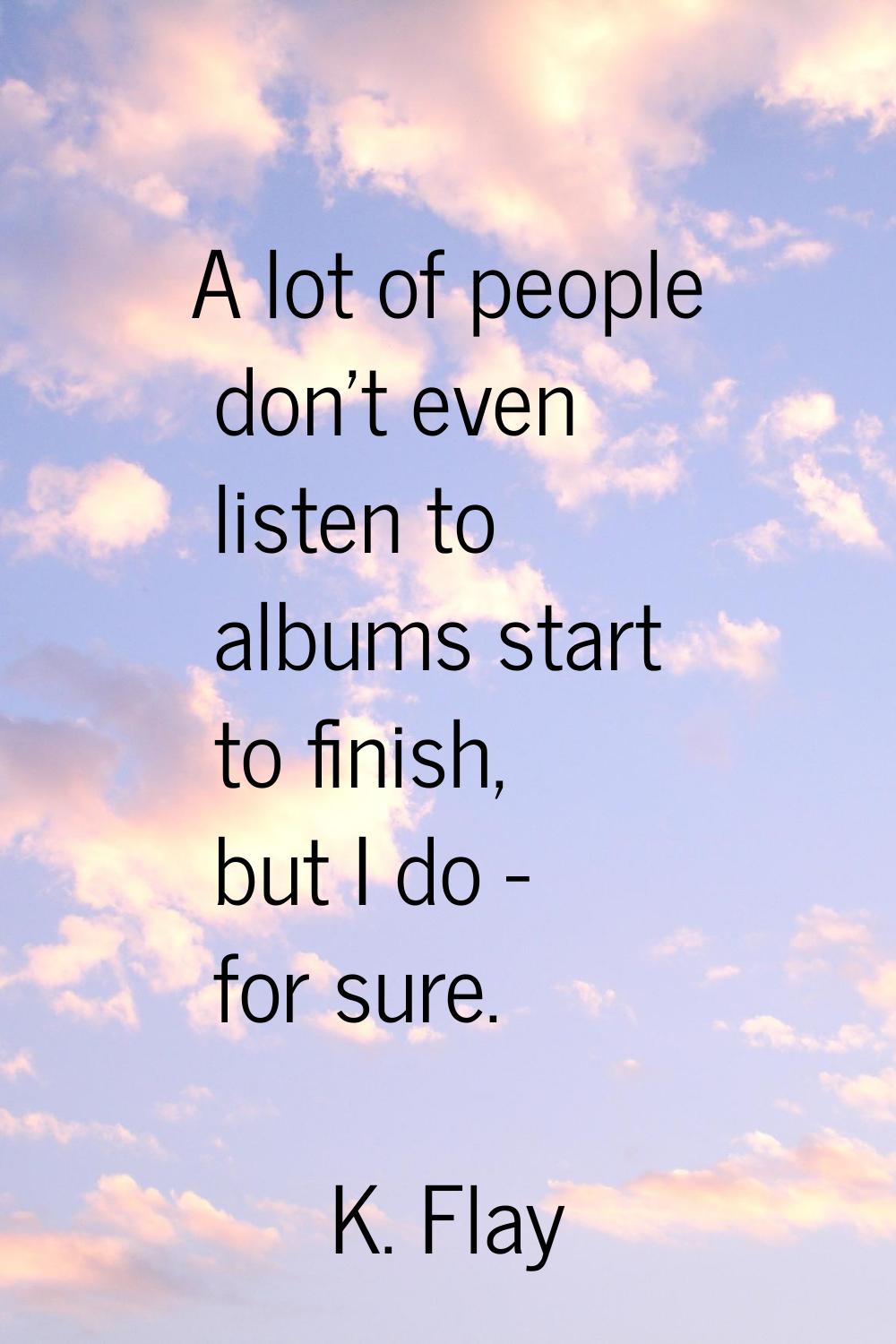 A lot of people don't even listen to albums start to finish, but I do - for sure.