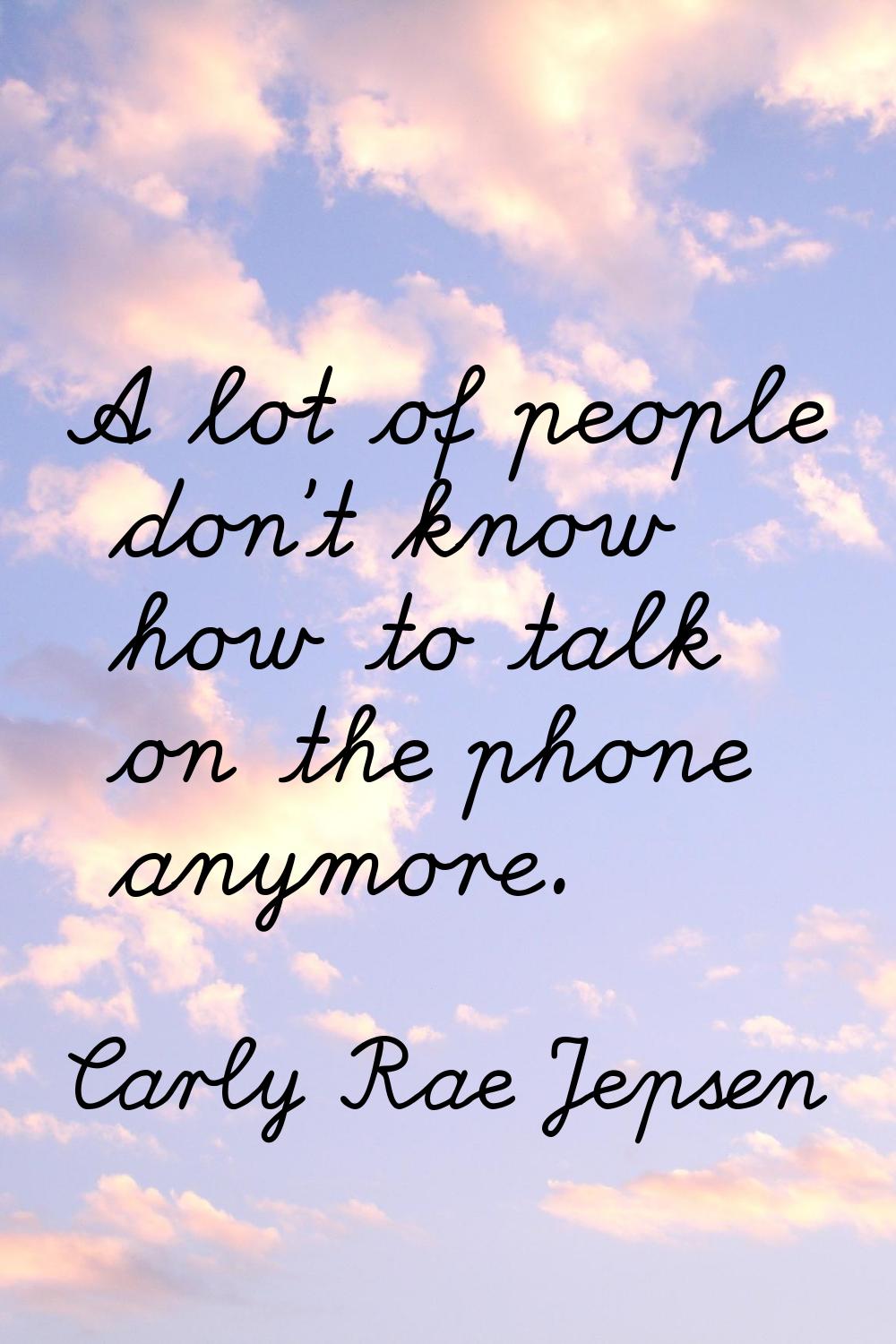 A lot of people don't know how to talk on the phone anymore.