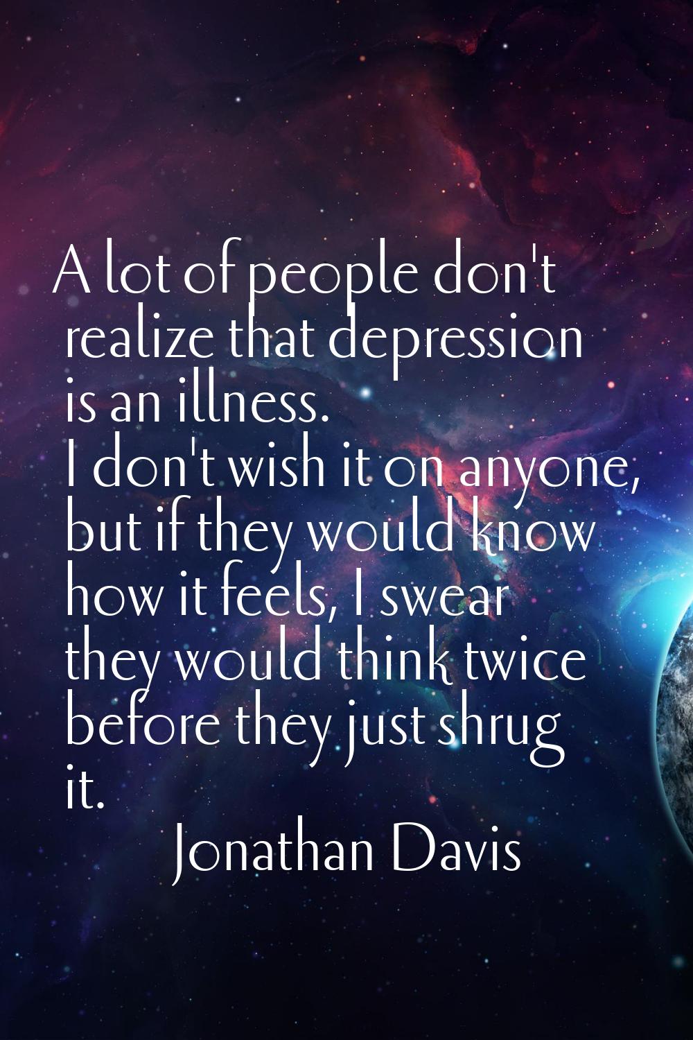A lot of people don't realize that depression is an illness. I don't wish it on anyone, but if they