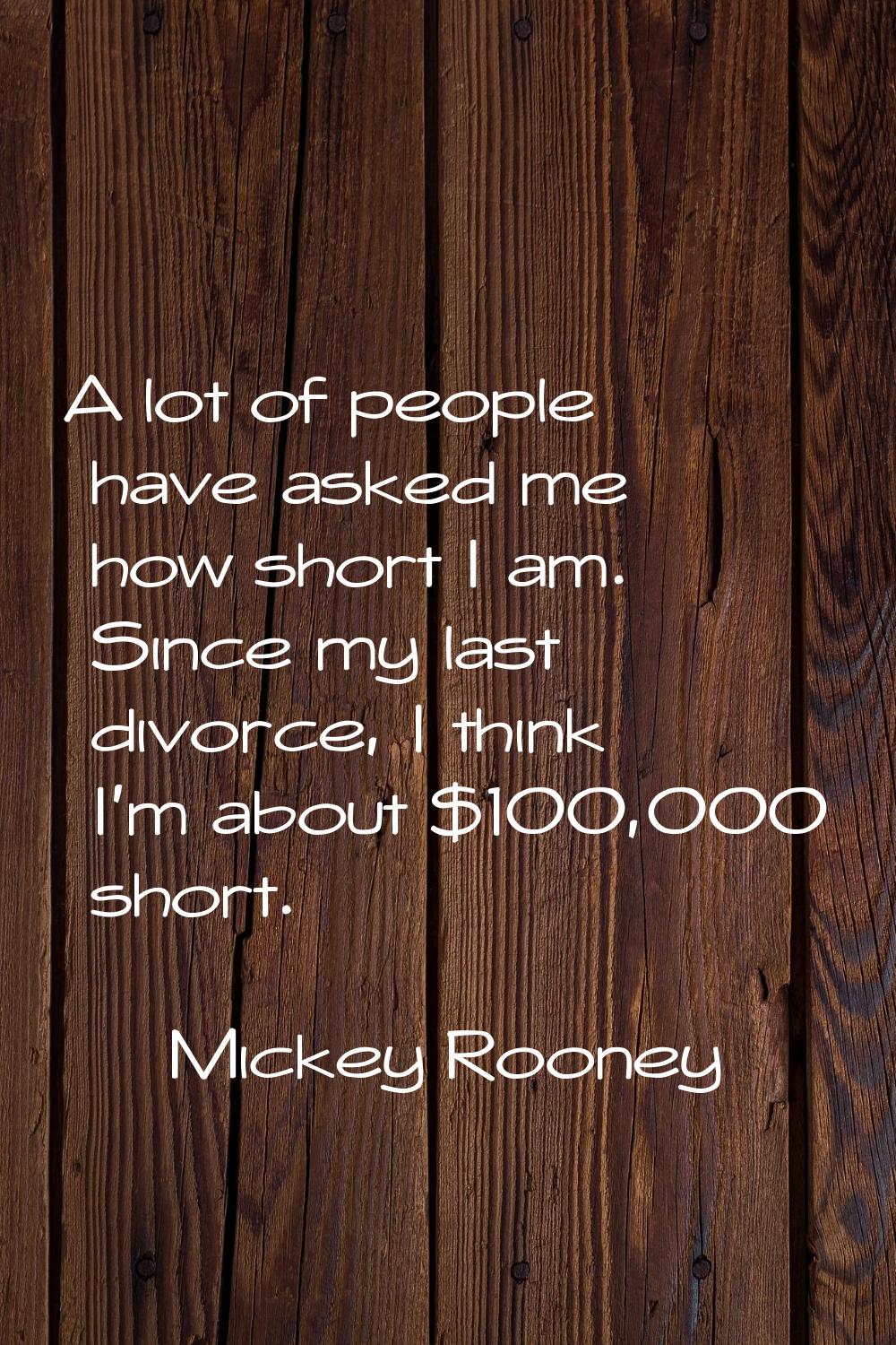 A lot of people have asked me how short I am. Since my last divorce, I think I'm about $100,000 sho