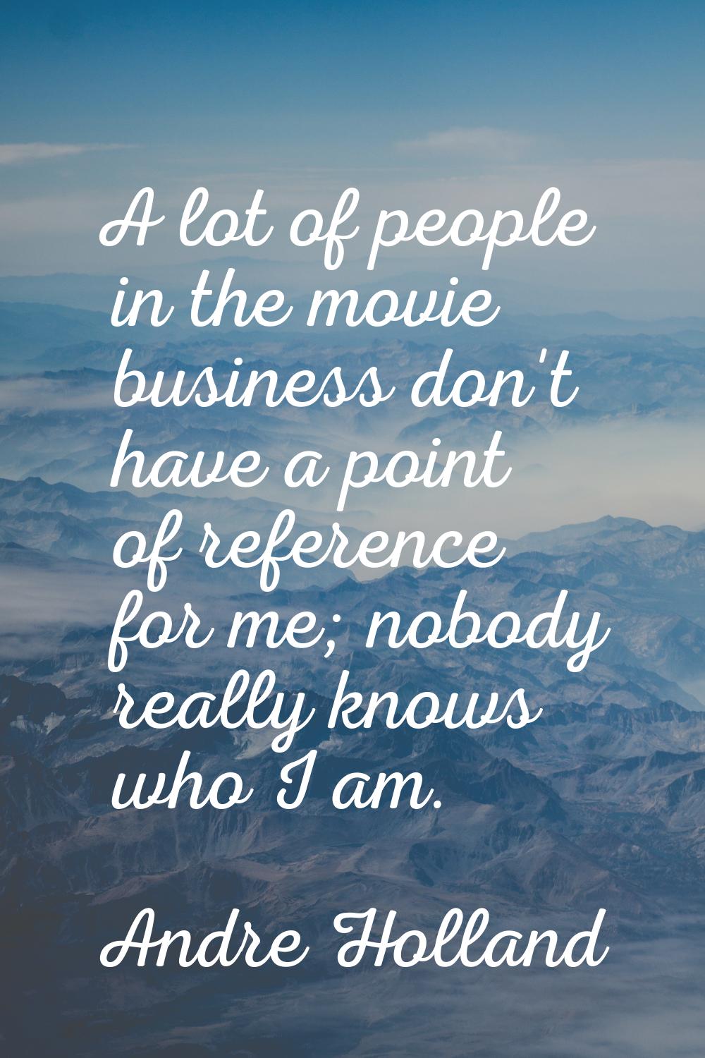 A lot of people in the movie business don't have a point of reference for me; nobody really knows w