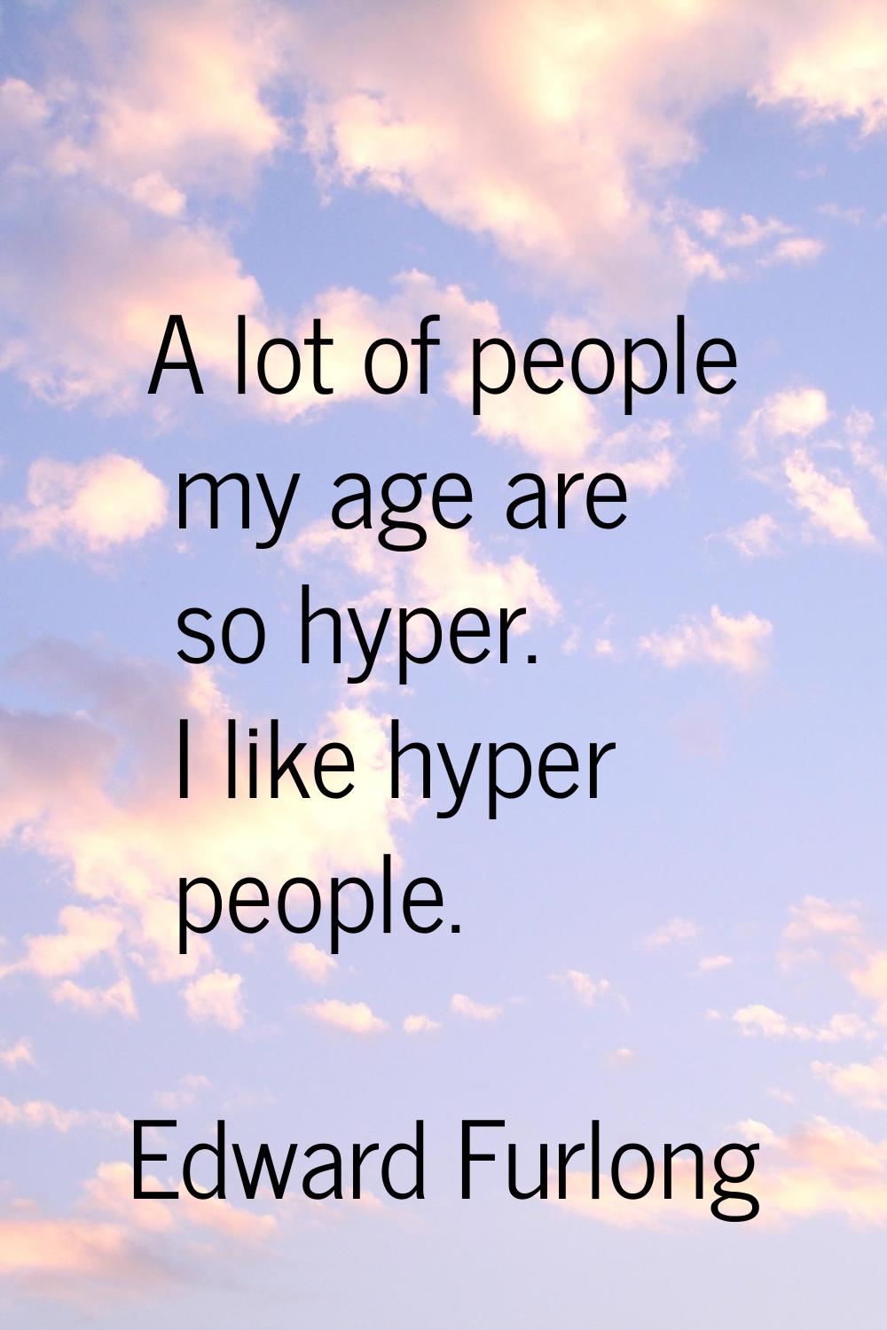 A lot of people my age are so hyper. I like hyper people.