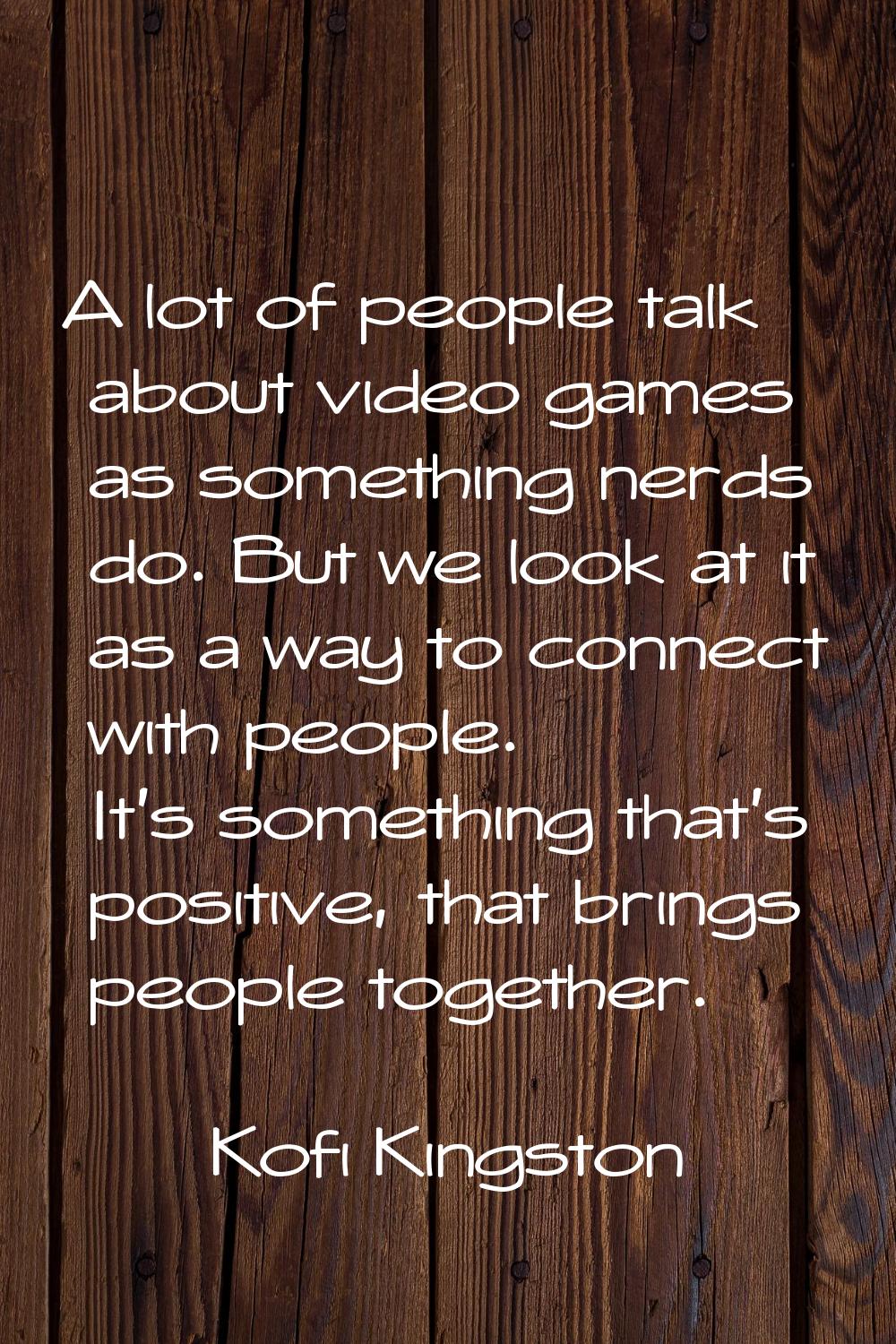 A lot of people talk about video games as something nerds do. But we look at it as a way to connect