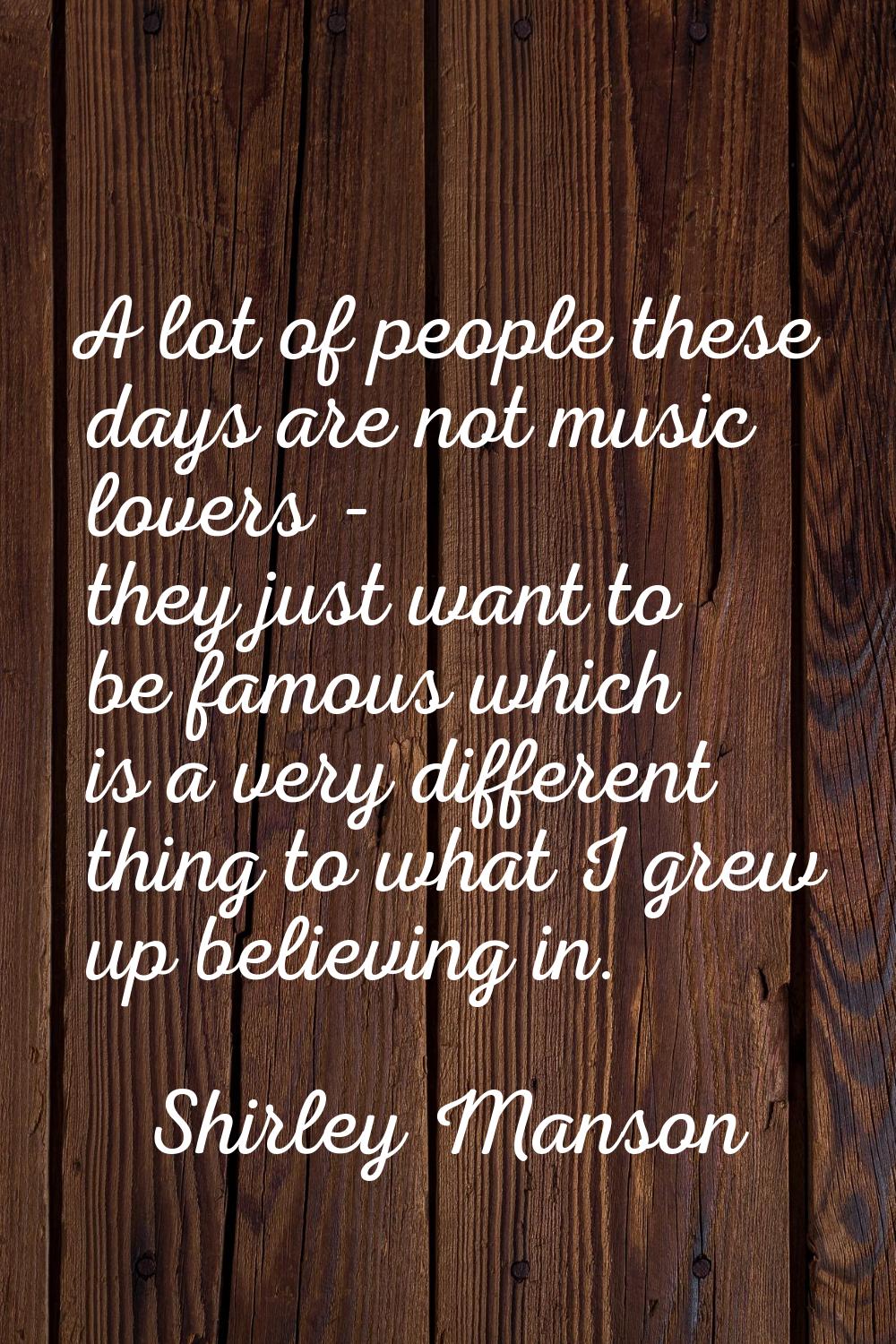A lot of people these days are not music lovers - they just want to be famous which is a very diffe